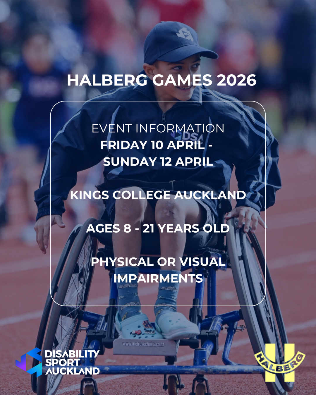 A person in a racing wheelchair moves down a running track during a sporting event. Overlaid text reads: ‘Halberg Games 2026. Event Information: Friday 10 April – Sunday 12 April. Kings College Auckland. Ages 8–21 years old. Physical or visual impairments.’ Logos for Disability Sport Auckland and the Halberg Games appear at the bottom.