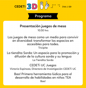 Gráfica con fondo de color amarillo junto al logo de CEDETi 3D y el texto: Presentación juegos de mesa 10:30 hrs. Los juegos de mesa como un medio para convivir en diversidad: transformar los espacios en accesibles para todes/ Tricípite editores. La tiendita Sorda: Un espacio para la promoción y difusión de la cultura sorda y su lengua/ La tiendita Sorda. CEDETi UC Juegos/ Victoria Espinoza, Directora Investigación CEDETi UC. Bao! Primera herramienta lúdica para el desarrollo de habilidades en niños TEA/ BAO