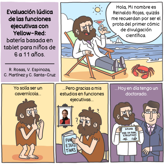 Cómic que en el primer recuadro dice “evaluación lúdica de las funciones ejecutivas con Yellow-RED: Batería basada en tablet para niños de 6 a 11 años” A continuación hay una línea y debajo de ella dice “R. Rosas, V.  Espinoza, C. Martínez y C. Santa Cruz”. En el segundo recuadro aparece dibujado un hombre con un delantal de color blanco con pantalones y unos zapatos, se encuentra sentado en una silla de playa y sosteniendo una copa, detrás de él aparece el mar con un barco navegando, en el cielo hay una gran nube, pero también hay sol. En la arena, un cangrejo. Luego aparece un texto que dice “hola mi nombre es Reinaldo Rojas, quizás  me recuerden por ser el prota del primer cómic de divulgación científica.  En un tercer recuadro hay un texto que dice “yo solía ser un cavernícola” y abajo aparece el mismo personaje, pero a pies descalzos y con ropa de piel. En el tercer recuadro aparece un texto que dice: ”…Pero gracias a mis estudios en funciones ejecutivas….” Y aparece el mismo personaje leyendo un libro que dice funciones ejecutivas. Hay signos de interrogación a su alrededor y atrás, un cuadro de una fotografía con la cara de una mujer. En el quinto recuadro dice “Hoy en día tengo un doctorado”  y abajo aparece el mismo personaje pero peinado y vestido con un delantal blanco sosteniendo un cartón que dice “diploma PHD en funciones ejecutivas” y al lado de este hay una persona vestida de manera formal, abrazándolo como si ambos estuvieran posando para una foto.