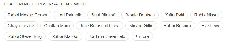 Featuring conversations with  Rabbi Moshe Gersht Lori Palatnik Saul Blinkoff Beatie Deutsch Yaffa Palti Rabbi Nissel Chaya Levine Challah Mom Julie Rothschild Levi Miriam Gitlin Rabbi Resnick Eve Levy Rabbi Steve Burg Rabbi Klatzko Jordana Greenfield + more