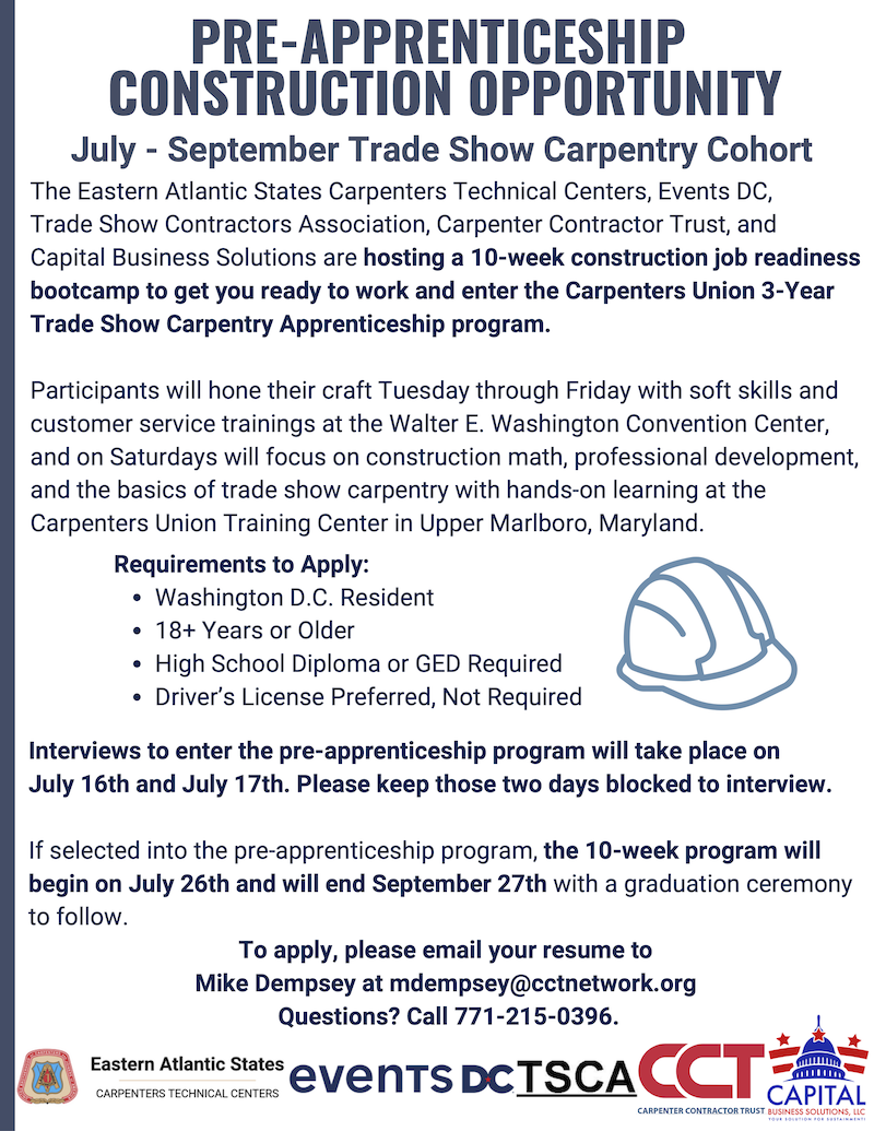 The Eastern Atlantic States Carpenters Technical Centers, Events DC, Trade Show Contractors Association, Carpenter Contractor Trust, and Capital Business Solutions are hosting a 10-week construction job readiness bootcamp to prepare individuals to work and enter the Carpenters Union 3-Year Trade Show Carpentry Apprenticeship program.  Participants will learn soft skills and customer service trainings at the Walter E. Washington Convention Center Tuesday through Friday and participate in hands-on learning at the Carpenters Union Training Center in Upper Marlboro, Maryland on Saturdays. The program begins July 26 and runs until September 27.  You must be a District resident 18 or older with a high school diploma or GED to apply. A driver’s license is preferred but not required.  To apply, please email your resume to
Mike Dempsey at mdempsey@cctnetwork.org. For questions, please call 771-215-0396.