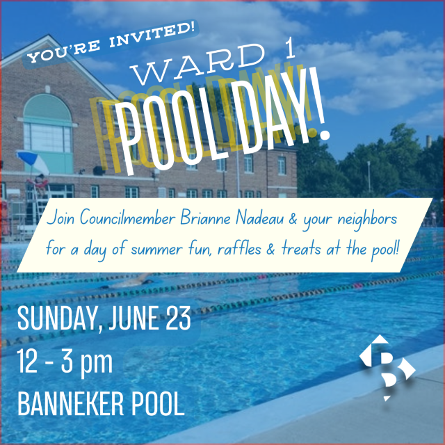 Ward 1 Pool Day flyer. Photo of Banneker Pool with white text overlay that reads: You're Invited, Ward 1 Pool Day. Join Councilmember Brianne Nadeau & your neighbors for a day of summer fun, raffles & treats at the pool! Sunday, June 23, 12-3 pm. Banneker Pool. White Brianne 