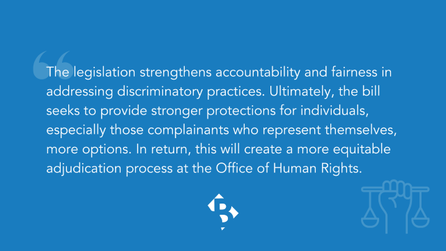 The legislation strengthens accountability and fairness in addressing discriminatory practices. Ultimately, the bill seeks to provide stronger protections for individuals, especially those complainants who represent themselves, more options. In return, this will create a more equitable adjudication process at the Office of Human Rights.