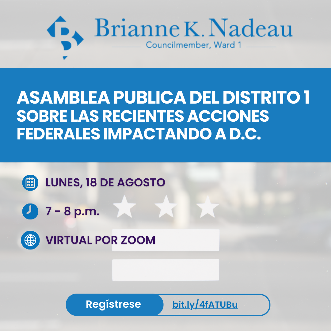 Asamblea Publica del Distrito 1  Sobre las recientes acciones federales impactando a D.C. Lunes, 18 de Agosto. 7-8 pm. Virtual por Zoom. Regístrese: https://dccouncil-us.zoom.us/webinar/register/WN_IFGQlxwVS6SyCJfJiQYNeA#/registration