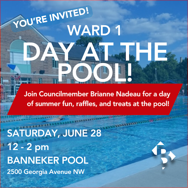 You're invited! Ward 1 Day at the Pool! Join Councilmember Brianne Nadeau for a day of summer fun, raffles, and treats at the pool! Saturday, June 28. 12 - 2 pm. Banneker Pool. 2500 Georgia Avenue NW.