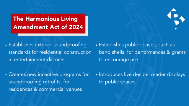 Harmonious Living Amendment Act  Establishes exterior soundproofing standards for residential construction in entertainment districts   Creates new incentive programs for soundproofing retrofits, for residences & commercial venues   Establishes public spaces, such as band shells, for performances & grants to encourage use  Introduces live decibel reader displays to public spaces