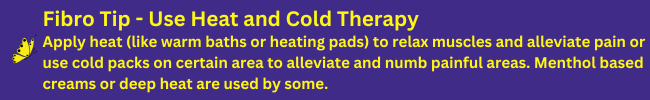 Use Heat and Cold Therapy: Apply heat (like warm baths or heating pads) to relax muscles and alleviate pain or use cold packs on certain area to alleviate and numb painful areas. Menthol based creams or deep heat are used by some.