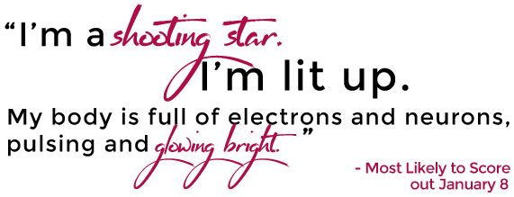 "I'm a shooting star. I'm lit up. My body is full of electrons and neurons, pulsing and glowing bright." - Most Likely to Score, out January 8 - click here!